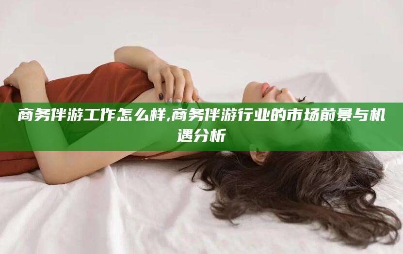 保山商务伴游工作怎么样,商务伴游行业的市场前景与机遇分析