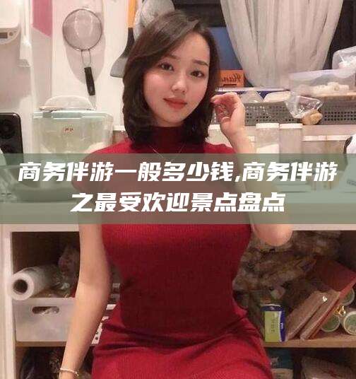 保山商务伴游一般多少钱,商务伴游之最受欢迎景点盘点